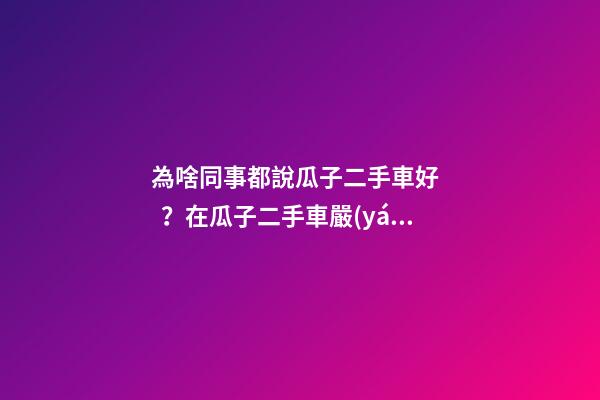 為啥同事都說瓜子二手車好？在瓜子二手車嚴(yán)選店買了一次車明白了